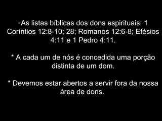 As listas bíblicas dos dons espirituais: 1
Coríntios 12:8-10; 28; Romanos 12:6-8; Efésios
4:11 e 1 Pedro 4:11.
*

* A cada um de nós é concedida uma porção
distinta de um dom.
* Devemos estar abertos a servir fora da nossa
área de dons.

 