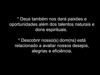 * Deus também nos dará paixões e
oportunidades além dos talentos naturais e
dons espirituais.
* Descobrir nosso(s) dom(ns) está
relacionado a avaliar nossos desejos,
alegrias e eficiência.

 