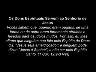 Os Dons Espirituais Servem ao Senhorio de
Jesus
Vocês sabem que, quando eram pagãos, de uma
forma ou de outra eram fortemente atraídos e
levados para os ídolos mudos. Por isso, eu lhes
afirmo que ninguém que fala pelo Espírito de Deus
diz: "Jesus seja amaldiçoado"; e ninguém pode
dizer: "Jesus é Senhor", a não ser pelo Espírito
Santo. (1 Cor. 12:2-3 NVI)

 