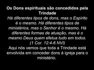 Os Dons espirituais são concedidos pela
Trindade
Há diferentes tipos de dons, mas o Espírito
é o mesmo. Há diferentes tipos de
ministérios, mas o Senhor é o mesmo. Há
diferentes formas de atuação, mas é o
mesmo Deus quem efetua tudo em todos.
(1 Cor. 12:4-6 NVI)
Aqui nós vemos que toda a Trindade está
envolvida em conceder dons à igreja para o
ministério.

 