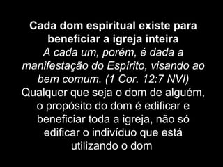 Cada dom espiritual existe para
beneficiar a igreja inteira
A cada um, porém, é dada a
manifestação do Espírito, visando ao
bem comum. (1 Cor. 12:7 NVI)
Qualquer que seja o dom de alguém,
o propósito do dom é edificar e
beneficiar toda a igreja, não só
edificar o indivíduo que está
utilizando o dom.

 