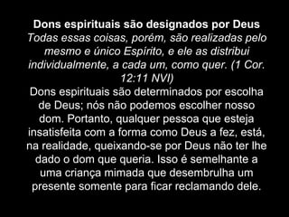 Dons espirituais são designados por Deus
Todas essas coisas, porém, são realizadas pelo
mesmo e único Espírito, e ele as distribui
individualmente, a cada um, como quer. (1 Cor.
12:11 NVI)
Dons espirituais são determinados por escolha
de Deus; nós não podemos escolher nosso
dom. Portanto, qualquer pessoa que esteja
insatisfeita com a forma como Deus a fez, está,
na realidade, queixando-se por Deus não ter lhe
dado o dom que queria. Isso é semelhante a
uma criança mimada que desembrulha um
presente somente para ficar reclamando dele.

 