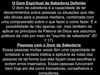 O Dom Espiritual de Sabedoria Definido
O dom de sabedoria é a capacidade de ter
discernimentos sobre pessoas ou situações que não
são óbvias para a pessoa mediana, combinada com
uma compreensão sobre o que fazer e como fazer. É a
possibilidade de não apenas ver, mas também de
aplicar os princípios da Palavra de Deus aos assuntos
práticos da vida por meio do "espírito de sabedoria" (Ef
1:17).
Pessoas com o Dom de Sabedoria
Essas pessoas muitas vezes têm uma capacidade de
sintetizar a verdade bíblica e aplicá-la às vidas das
pessoas de tal forma que elas façam boas escolhas e
evitem erros insensatos. Essas pessoas funcionam
bem hoje em dia como treinadores, conselheiros e
consultores.

 