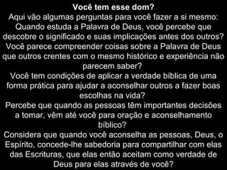 Você tem esse dom?
Aqui vão algumas perguntas para você fazer a si mesmo:
Quando estuda a Palavra de Deus, você percebe que
descobre o significado e suas implicações antes dos outros?
Você parece compreender coisas sobre a Palavra de Deus
que outros crentes com o mesmo histórico e experiência não
parecem saber?
Você tem condições de aplicar a verdade bíblica de uma
forma prática para ajudar a aconselhar outros a fazer boas
escolhas na vida?
Percebe que quando as pessoas têm importantes decisões
a tomar, vêm até você para oração e aconselhamento
bíblico?
Considera que quando você aconselha as pessoas, Deus, o
Espírito, concede-lhe sabedoria para compartilhar com elas
das Escrituras, que elas então aceitam como verdade de
Deus para elas através de você?

 