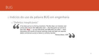 BUG
o Indícios do uso da palavra BUG em engenharia
o“Defeitos inexplicáveis”
rodrigo@ic.ufal.br 10
It has been just so in all of my inventions. The first step is an intuition, and
comes with a burst, then difficulties arise — this thing gives out and [it is]
then that "Bugs" — as such little faults and difficulties are called — show
themselves and months of intense watching, study and labor are requisite
before commercial success or failure is certainly reached.
Thomas Edison, 1878
 