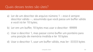 Quais desses testes são úteis?
a) Ler de um descritor de arquivo número 1 – esse é sempre
descritor válido --, assumindo que você passa um buffer válido
e você irá ler 10 bytes;
b) Ler em um buffer, 10 bytes mas usar o descritor -99999
c) Usar o descritor 1, mas passar como buffer um ponteiro para
uma posição de memória inválida e ler 10 bytes
d) Usar o descritor 1, usar um buffer válido, mas ler -33333 bytes
rodrigo@ic.ufal.br 100
 
