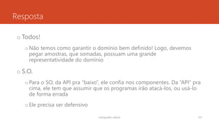 Resposta
o Todos!
oNão temos como garantir o domínio bem definido! Logo, devemos
pegar amostras, que somadas, possuam uma grande
representatividade do domínio
o S.O.
oPara o SO, da API pra “baixo”, ele confia nos componentes. Da “API” pra
cima, ele tem que assumir que os programas irão atacá-los, ou usá-lo
de forma errada
oEle precisa ser defensivo
rodrigo@ic.ufal.br 101
 