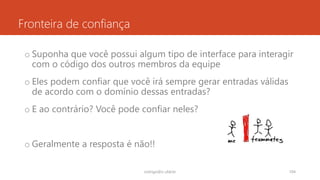 Fronteira de confiança
o Suponha que você possui algum tipo de interface para interagir
com o código dos outros membros da equipe
o Eles podem confiar que você irá sempre gerar entradas válidas
de acordo com o domínio dessas entradas?
o E ao contrário? Você pode confiar neles?
o Geralmente a resposta é não!!
rodrigo@ic.ufal.br 104
 