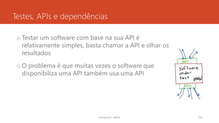 Testes, APIs e dependências
o Testar um software com base na sua API é
relativamente simples, basta chamar a API e olhar os
resultados
o O problema é que muitas vezes o software que
disponibiliza uma API também usa uma API
rodrigo@ic.ufal.br 105
 