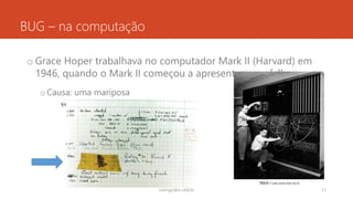 BUG – na computação
o Grace Hoper trabalhava no computador Mark II (Harvard) em
1946, quando o Mark II começou a apresentar uma falha
oCausa: uma mariposa
rodrigo@ic.ufal.br 11
Mark I (não achei foto do II)
 