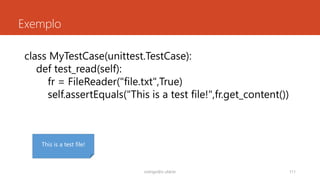 Exemplo
rodrigo@ic.ufal.br 111
class MyTestCase(unittest.TestCase):
def test_read(self):
fr = FileReader("file.txt")
self.assertEquals("This is a test file!",fr.get_content())
This is a test file!
 