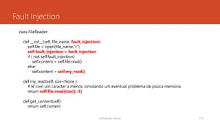 Fault Injection
rodrigo@ic.ufal.br 114
class FileReader:
def __init__(self, file_name, fault_injection):
self.file = open(file_name,"r")
self.fault_injection = fault_injection
if ( not self.fault_injection):
self.content = self.file.read()
else:
self.content = self.my_read()
def my_read(self, size=None ):
# lê com um caracter a menos, simulando um eventual problema de pouca memória
return self.file.read(size)[:-1]
def get_content(self):
return self.content
 