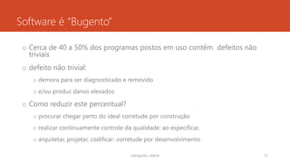 Software é “Bugento”
o Cerca de 40 a 50% dos programas postos em uso contêm defeitos não
triviais
o defeito não trivial:
o demora para ser diagnosticado e removido
o e/ou produz danos elevados
o Como reduzir este percentual?
o procurar chegar perto do ideal corretude por construção
o realizar continuamente controle da qualidade: ao especificar,
o arquitetar, projetar, codificar: corretude por desenvolvimento
rodrigo@ic.ufal.br 12
 