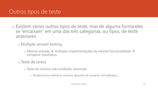 Outros tipos de teste
o Existem vários outros tipos de teste, mas de alguma forma eles
se “encaixam” em uma das três categorias, ou tipos, de teste
anteriores
oMultiple version testing
o Mesma entrada  múltiplas implementações da mesma funcionalidade 
comparar resultados
oTeste de stress
o Teste do sistema sob condições anormais
o Pouquíssima memória, número absurdo de usuários simultâneos...
rodrigo@ic.ufal.br 122
 