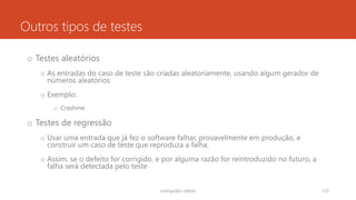 Outros tipos de testes
o Testes aleatórios
o As entradas do caso de teste são criadas aleatoriamente, usando algum gerador de
números aleatórios
o Exemplo:
o Crashme
o Testes de regressão
o Usar uma entrada que já fez o software falhar, provavelmente em produção, e
construir um caso de teste que reproduza a falha.
o Assim, se o defeito for corrigido, e por alguma razão for reintroduzido no futuro, a
falha será detectada pelo teste
rodrigo@ic.ufal.br 123
 