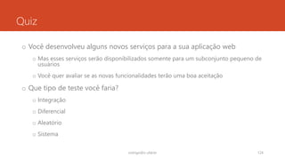 Quiz
o Você desenvolveu alguns novos serviços para a sua aplicação web
o Mas esses serviços serão disponibilizados somente para um subconjunto pequeno de
usuários
o Você quer avaliar se as novas funcionalidades terão uma boa aceitação
o Que tipo de teste você faria?
o Integração
o Diferencial
o Aleatório
o Sistema
rodrigo@ic.ufal.br 124
 