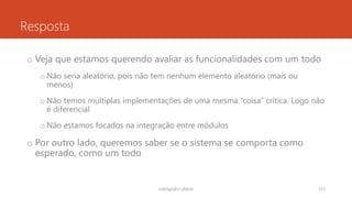 Resposta
o Veja que estamos querendo avaliar as funcionalidades com um todo
o Não seria aleatório, pois não tem nenhum elemento aleatório (mais ou
menos)
o Não temos múltiplas implementações de uma mesma “coisa” crítica. Logo não
é diferencial
o Não estamos focados na integração entre módulos
o Por outro lado, queremos saber se o sistema se comporta como
esperado, como um todo
rodrigo@ic.ufal.br 125
 