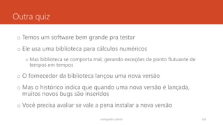 Outra quiz
o Temos um software bem grande pra testar
o Ele usa uma biblioteca para cálculos numéricos
o Mas biblioteca se comporta mal, gerando exceções de ponto flutuante de
tempos em tempos
o O fornecedor da biblioteca lançou uma nova versão
o Mas o histórico indica que quando uma nova versão é lançada,
muitos novos bugs são inseridos
o Você precisa avaliar se vale a pena instalar a nova versão
rodrigo@ic.ufal.br 126
 