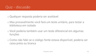Quiz - discussão
o Qualquer resposta poderia ser aceitável
o Mas provavelmente você fará um teste unitário, para testar a
biblioteca em isolado
o Você poderia também usar um teste diferencial em algumas
funções
o Como não falei se o código fonte estava disponível, poderia ser
caixa preta ou branca
rodrigo@ic.ufal.br 128
 