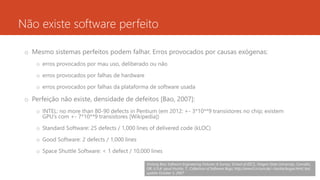 Não existe software perfeito
o Mesmo sistemas perfeitos podem falhar. Erros provocados por causas exógenas:
o erros provocados por mau uso, deliberado ou não
o erros provocados por falhas de hardware
o erros provocados por falhas da plataforma de software usada
o Perfeição não existe, densidade de defeitos [Bao, 2007]:
o INTEL: no more than 80-90 defects in Pentium (em 2012: +- 3*10**9 transistores no chip; existem
GPU’s com +- 7*10**9 transistores [Wikipedia])
o Standard Software: 25 defects / 1,000 lines of delivered code (kLOC)
o Good Software: 2 defects / 1,000 lines
o Space Shuttle Software: < 1 defect / 10,000 lines
rodrigo@ic.ufal.br 14
Xinlong Bao; Software Engineering Failures: A Survey; School of EECS, Oregon State University, Corvallis,
OR, U.S.A; apud Huckle, T.; Collection of Software Bugs; http://www5.in.tum.de/~huckle/bugse.html; last
update October 5, 2007
 