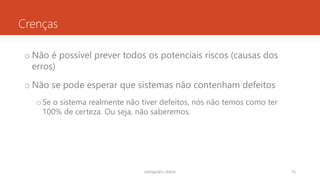 Crenças
o Não é possível prever todos os potenciais riscos (causas dos
erros)
o Não se pode esperar que sistemas não contenham defeitos
oSe o sistema realmente não tiver defeitos, nós não temos como ter
100% de certeza. Ou seja, não saberemos.
rodrigo@ic.ufal.br 15
 