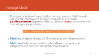 Fidedignidade
o Fidedignidade de software é definida como sendo a fidelidade de
um sistema intensivo em software de modo que se possa
justificavelmente depender dele assumindo riscos compatíveis com
o serviço por ele prestado.
o fidedigno (Adjetivo) Digno de fé; merecedor de crédito (Aurélio)
o fidelidade (Substantivo feminino) Exatidão em cumprir suas
obrigações, em executar suas promessas. (Aurélio)
rodrigo@ic.ufal.br 16
RISCO = PROBABILIDADE X IMPACTO(CUSTO) X RELEVÂNCIA
 