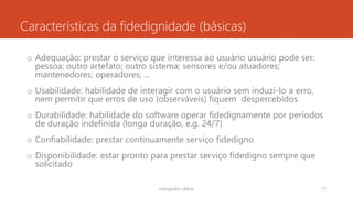 Características da fidedignidade (básicas)
o Adequação: prestar o serviço que interessa ao usuário usuário pode ser:
pessoa; outro artefato; outro sistema; sensores e/ou atuadores;
mantenedores; operadores; ...
o Usabilidade: habilidade de interagir com o usuário sem induzi-lo a erro,
nem permitir que erros de uso (observáveis) fiquem despercebidos
o Durabilidade: habilidade do software operar fidedignamente por períodos
de duração indefinida (longa duração, e.g. 24/7)
o Confiabilidade: prestar continuamente serviço fidedigno
o Disponibilidade: estar pronto para prestar serviço fidedigno sempre que
solicitado
rodrigo@ic.ufal.br 17
 