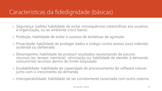 Características da fidedignidade (básicas)
o Segurança: (safety) habilidade de evitar consequências catastróficas aos usuários,
à organização, ou ao ambiente (risco baixo)
o Proteção: habilidade de evitar o sucesso de tentativas de agressão
o Privacidade: habilidade de proteger dados e código contra acesso (uso) indevido
acidental ou deliberado
o Desempenho: habilidade de produzir resultados necessitando de poucos
recursos (ex. tempo, memória) otimização ou: habilidade de atender à demanda
consumindo recursos dentro do limite estipulado
o Escalabilidade: habilidade da capacidade de processamento do software crescer
junto com o crescimento da demanda
o Interoperabilidade: habilidade de ser corretamente conectado com outro sistema
rodrigo@ic.ufal.br 18
 