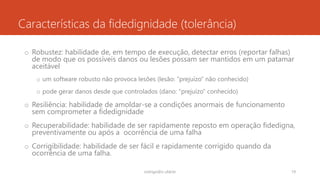 Características da fidedignidade (tolerância)
o Robustez: habilidade de, em tempo de execução, detectar erros (reportar falhas)
de modo que os possíveis danos ou lesões possam ser mantidos em um patamar
aceitável
o um software robusto não provoca lesões (lesão: “prejuízo” não conhecido)
o pode gerar danos desde que controlados (dano: “prejuízo” conhecido)
o Resiliência: habilidade de amoldar-se a condições anormais de funcionamento
sem comprometer a fidedignidade
o Recuperabilidade: habilidade de ser rapidamente reposto em operação fidedigna,
preventivamente ou após a ocorrência de uma falha
o Corrigibilidade: habilidade de ser fácil e rapidamente corrigido quando da
ocorrência de uma falha.
rodrigo@ic.ufal.br 19
 