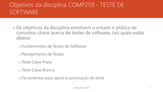 Objetivos da disciplina COMP259 - TESTE DE
SOFTWARE
o Os objetivos da disciplina envolvem o estudo e prática de
conceitos chave acerca de testes de software, tais quais estão
abaixo:
oFundamentos de Testes de Software
oPlanejamento de Testes
oTeste Caixa Preta
oTeste Caixa Branca
oFerramentas para apoio e automação de teste
rodrigo@ic.ufal.br 2
 