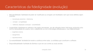 Características da fidedignidade (evolução)
o Manutenibilidade: habilidade de poder ser modificado ou corrigido com facilidade e sem que novos defeitos sejam
inseridos
o manutenção preventiva – refactoring
o correção – corrigibilidade
o melhorias, adaptação e evolução – evolutibilidade
o Longevidade: habilidade do software e dos dados persistentes por ele utilizados terem vida longa, evoluindo junto
com as necessidades do usuário, com a plataforma, ou com a tecnologia utilizada para a sua implementação
o engenharia reversa
o reengenharia
o rejuvenescimento
o Co-evolutibilidade: facilidade de manter a coerência entre todos os artefatos que constituem o software.
o Disponibilizabilidade: facilidade de distribuir e por em uso correto as novas versões.
rodrigo@ic.ufal.br 20
 