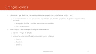 Crenças (cont.)
o Adicionar características de fidedignidade a posteriori é usualmente muito caro
o as características necessárias precisam ser especificadas, arquitetadas, projetadas etc. junto com os requisitos
funcionais
o é necessário identificar a priori que características são necessárias
o isso é sempre possível?
o para atingir bons níveis de fidedignidade deve-se:
o prevenir a injeção de defeitos
o controlar as potenciais falhas provocadas por causas exógenas
o Usuário
o Plataforma
o bibliotecas
rodrigo@ic.ufal.br 21
 