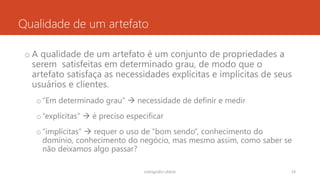 Qualidade de um artefato
o A qualidade de um artefato é um conjunto de propriedades a
serem satisfeitas em determinado grau, de modo que o
artefato satisfaça as necessidades explícitas e implícitas de seus
usuários e clientes.
o“Em determinado grau”  necessidade de definir e medir
o“explícitas”  é preciso especificar
o“implícitas”  requer o uso de “bom sendo”, conhecimento do
domínio, conhecimento do negócio, mas mesmo assim, como saber se
não deixamos algo passar?
rodrigo@ic.ufal.br 24
 