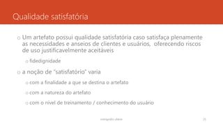 Qualidade satisfatória
o Um artefato possui qualidade satisfatória caso satisfaça plenamente
as necessidades e anseios de clientes e usuários, oferecendo riscos
de uso justificavelmente aceitáveis
o fidedignidade
o a noção de “satisfatório” varia
o com a finalidade a que se destina o artefato
o com a natureza do artefato
o com o nível de treinamento / conhecimento do usuário
rodrigo@ic.ufal.br 25
 
