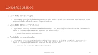 Conceitos básicos
o Qualidade por construção
o Um artefato possui qualidade por construção caso possua qualidade satisfatória, considerando todas
as propriedades relevantes, antes do primeiro teste
o Qualidade por desenvolvimento
o Um artefato possui qualidade por desenvolvimento caso possua qualidade satisfatória, considerando
todas as propriedades relevantes, antes de ser posto em uso
o podem sobrar defeitos não conhecidos!
o Qualidade por manutenção
o Um artefato possui qualidade por manutenção caso possua qualidade satisfatória, considerando
todas as propriedades relevantes, antes de ser reposto em uso
o podem ter sido adicionados defeitos não conhecidos!
rodrigo@ic.ufal.br 26
 