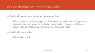 Por que desenvolver com qualidade?
o Custo do mau funcionamento, exemplos
oAborrecimento, pequenas perdas financeiras e/ou de material, grandes
perdas financeiras e/ou de material, falência de empresas, acidentes
graves, danos ecológicos consideráveis, perda de vidas
o Custo da correção
oRetrabalho inútil
rodrigo@ic.ufal.br 28
 