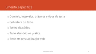Ementa específica
o Domínio, intervalos, oráculos e tipos de teste
o Cobertura do teste
o Testes aleatórios
o Teste aleatório na prática
o Teste em uma aplicação web
rodrigo@ic.ufal.br 3
 