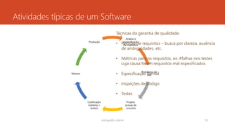 Atividades típicas de um Software
Análise e
especificação
de requisitos
Protótipos de
tela
Projeto,
provas de
conceito
Codificação
(sistema +
testes)
Release
Produção
rodrigo@ic.ufal.br 33
Técnicas da garantia de qualidade:
• Revisão de requisitos – busca por clareza, ausência
de ambiguidades, etc.
• Métricas para os requisitos, ex: #falhas nos testes
cuja causa foram requisitos mal especificados
• Especificação formal
• Inspeções de código
• Testes
 
