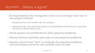 Hummm … beleza, e agora?
o Se essas empresas não conseguiram, como eu vou conseguir fazer isso no
meu próprio software?
o Resposta curta: você também não vai conseguir!
o Resposta longa: mas você pode chegar a uma qualidade satisfatória com a ajuda das
técnicas do restante desse curso
o Iremos quebrar esse problemão em vários pequenos problemas
o Veremos técnicas específicas para cada um dos pequenos problemas
o Quando você se tornar “bom” na resolução dos pequenos problemas,
você fará software de forma mais confiável como um todo
rodrigo@ic.ufal.br 38
 