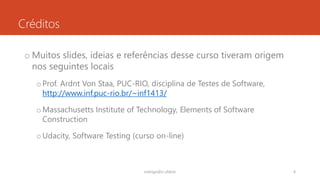 Créditos
o Muitos slides, ideias e referências desse curso tiveram origem
nos seguintes locais
oProf. Ardnt Von Staa, PUC-RIO, disciplina de Testes de Software,
http://www.inf.puc-rio.br/~inf1413/
oMassachusetts Institute of Technology, Elements of Software
Construction
oUdacity, Software Testing (curso on-line)
rodrigo@ic.ufal.br 4
 