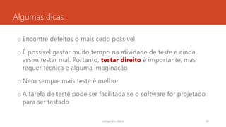 Algumas dicas
o Encontre defeitos o mais cedo possível
o É possível gastar muito tempo na atividade de teste e ainda
assim testar mal. Portanto, testar direito é importante, mas
requer técnica e alguma imaginação
o Nem sempre mais teste é melhor
o A tarefa de teste pode ser facilitada se o software for projetado
para ser testado
rodrigo@ic.ufal.br 40
 