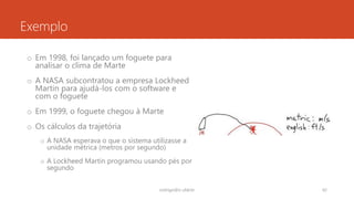 Exemplo
o Em 1998, foi lançado um foguete para
analisar o clima de Marte
o A NASA subcontratou a empresa Lockheed
Martin para ajudá-los com o software e
com o foguete
o Em 1999, o foguete chegou à Marte
o Os cálculos da trajetória
o A NASA esperava o que o sistema utilizasse a
unidade métrica (metros por segundo)
o A Lockheed Martin programou usando pés por
segundo
rodrigo@ic.ufal.br 42
 