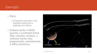 Exemplo
o Dano
o O foguete executou uma
trajetória diferente e
explodiu em Marte
o Embora tanto a NASA
quanto a Lockheed tenha
feito cálculos corretos, o
software tenha sido
programado corretamente,
a falha aconteceu
rodrigo@ic.ufal.br 43
 