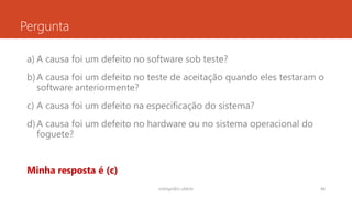 Pergunta
a) A causa foi um defeito no software sob teste?
b)A causa foi um defeito no teste de aceitação quando eles testaram o
software anteriormente?
c) A causa foi um defeito na especificação do sistema?
d)A causa foi um defeito no hardware ou no sistema operacional do
foguete?
Minha resposta é (c)
rodrigo@ic.ufal.br 44
 