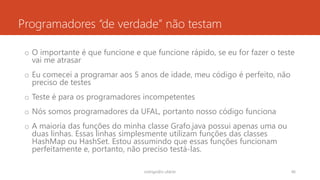 Programadores “de verdade” não testam
o O importante é que funcione e que funcione rápido, se eu for fazer o teste
vai me atrasar
o Eu comecei a programar aos 5 anos de idade, meu código é perfeito, não
preciso de testes
o Teste é para os programadores incompetentes
o Nós somos programadores da UFAL, portanto nosso código funciona
o A maioria das funções do minha classe Grafo.java possui apenas uma ou
duas linhas. Essas linhas simplesmente utilizam funções das classes
HashMap ou HashSet. Estou assumindo que essas funções funcionam
perfeitamente e, portanto, não preciso testá-las.
rodrigo@ic.ufal.br 46
 