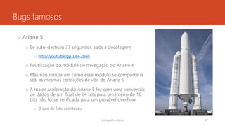 Bugs famosos
o Ariane 5
o Se auto-destruiu 37 segundos após a decolagem
o http://youtu.be/gp_D8r-2hwk
o Reutilização do módulo de navegação do Ariane 4
o Mas não simularam como esse módulo se comportaria
sob as mesmas condições de vôo do Ariane 5
o A maior aceleração do Ariane 5 fez com uma conversão
de dados de um float de 64 bits para um inteiro de 16
bits não fosse verificada para um provável overflow
o O que de fato aconteceu
rodrigo@ic.ufal.br 47
 