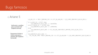 Bugs famosos
o Ariane 5
rodrigo@ic.ufal.br 48
L_M_BV_32 := TBD.T_ENTIER_32S ((1.0/C_M_LSB_BV) * G_M_INFO_DERIVE(T_ALG.E_BV));
if L_M_BV_32 > 32767 then
P_M_DERIVE(T_ALG.E_BV) := 16#7FFF#;
elsif L_M_BV_32 < -32768 then
P_M_DERIVE(T_ALG.E_BV) := 16#8000#;
else
P_M_DERIVE(T_ALG.E_BV) := UC_16S_EN_16NS(TDB.T_ENTIER_16S(L_M_BV_32));
end if;
P_M_DERIVE(T_ALG.E_BH) :=
UC_16S_EN_16NS (TDB.T_ENTIER_16S ((1.0/C_M_LSB_BH) * G_M_INFO_DERIVE(T_ALG.E_BH)));
Verificaram o overflow
para a variável E_BV
(trajetória vertical)
Esqueceram de fazer a
mesma coisa para a
variável E_BH (trajetória
horizontal)
 