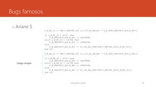 Bugs famosos
o Ariane 5
rodrigo@ic.ufal.br 49
L_M_BV_32 := TBD.T_ENTIER_32S ((1.0/C_M_LSB_BV) * G_M_INFO_DERIVE(T_ALG.E_BV));
if L_M_BV_32 > 32767 then
P_M_DERIVE(T_ALG.E_BV) := 16#7FFF#;
elsif L_M_BV_32 < -32768 then
P_M_DERIVE(T_ALG.E_BV) := 16#8000#;
else
P_M_DERIVE(T_ALG.E_BV) := UC_16S_EN_16NS(TDB.T_ENTIER_16S(L_M_BV_32));
end if;
L_M_BH_32 := TBD.T_ENTIER_32S ((1.0/C_M_LSB_BH) * G_M_INFO_DERIVE(T_ALG.E_BH));
if L_M_BH_32 > 32767 then
P_M_DERIVE(T_ALG.E_BH) := 16#7FFF#;
elsif L_M_BH_32 < -32768 then
P_M_DERIVE(T_ALG.E_BH) := 16#8000#;
else
P_M_DERIVE(T_ALG.E_BH) := UC_16S_EN_16NS(TDB.T_ENTIER_16S(L_M_BH_32));
end if;
Código corrigido
 