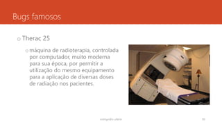 Bugs famosos
o Therac 25
omáquina de radioterapia, controlada
por computador, muito moderna
para sua época, por permitir a
utilização do mesmo equipamento
para a aplicação de diversas doses
de radiação nos pacientes.
rodrigo@ic.ufal.br 50
 
