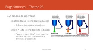 Bugs famosos – Therac 25
o 2 modos de operação
oElétron (baixa intensidade radiação)
o Aplicada diretamente no paciente
oRaio-X (alta intensidade de radiação)
o Passava por um “filtro”, era convertida
em raios X e tinha sua intensidade
diminuída e “espalhada”
rodrigo@ic.ufal.br 51
 